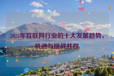 2025年互聯(lián)網(wǎng)行業(yè)的十大發(fā)展趨勢(shì)，機(jī)遇與挑戰(zhàn)并存