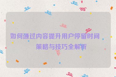 如何通過內(nèi)容提升用戶停留時間，策略與技巧全解析
