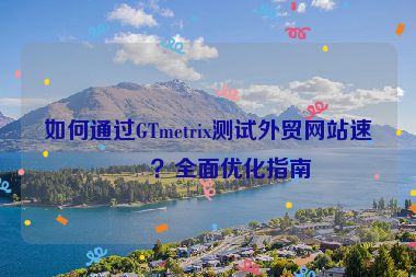 如何通過GTmetrix測試外貿(mào)網(wǎng)站速度？全面優(yōu)化指南