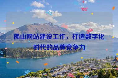 佛山網(wǎng)站建設(shè)工作，打造數(shù)字化時(shí)代的品牌競(jìng)爭(zhēng)力