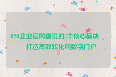 B2B企業(yè)官網(wǎng)建設的5個核心模塊，打造高效轉化的數(shù)字門戶