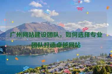廣州網(wǎng)站建設團隊，如何選擇專業(yè)團隊打造卓越網(wǎng)站