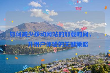 如何減少移動網(wǎng)站的加載時間，提升用戶體驗(yàn)的關(guān)鍵策略