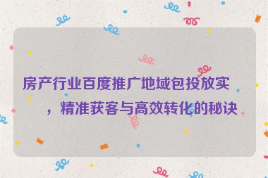 房產(chǎn)行業(yè)百度推廣地域包投放實戰(zhàn)，精準(zhǔn)獲客與高效轉(zhuǎn)化的秘訣