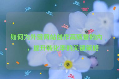 如何為外貿(mào)網(wǎng)站創(chuàng)作高質量的內(nèi)容，提升轉化率的關鍵策略