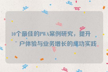 10個最佳的PWA案例研究，提升用戶體驗與業(yè)務(wù)增長的成功實踐