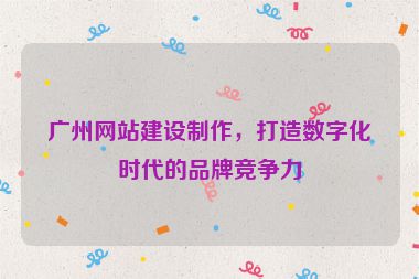 廣州網(wǎng)站建設(shè)制作，打造數(shù)字化時(shí)代的品牌競(jìng)爭(zhēng)力