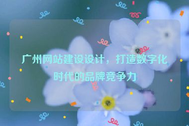 廣州網(wǎng)站建設(shè)設(shè)計(jì)，打造數(shù)字化時(shí)代的品牌競(jìng)爭(zhēng)力