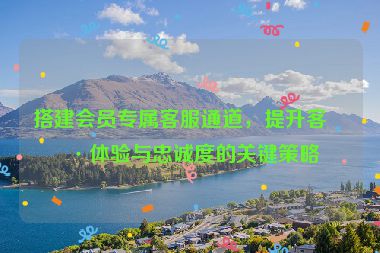 搭建會員專屬客服通道，提升客戶體驗與忠誠度的關(guān)鍵策略
