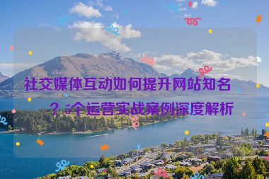 社交媒體互動如何提升網(wǎng)站知名度？5個運營實戰(zhàn)案例深度解析