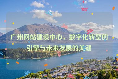廣州網(wǎng)站建設(shè)中心，數(shù)字化轉(zhuǎn)型的引擎與未來(lái)發(fā)展的關(guān)鍵