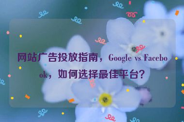 網(wǎng)站廣告投放指南，Google vs Facebook，如何選擇最佳平臺(tái)？