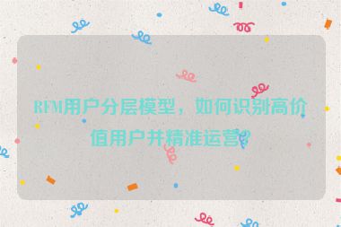 RFM用戶分層模型，如何識(shí)別高價(jià)值用戶并精準(zhǔn)運(yùn)營(yíng)？