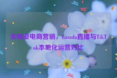 東南亞電商營(yíng)銷(xiāo)，Lazada直播與TikTok本地化運(yùn)營(yíng)對(duì)比