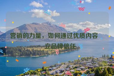 營銷的力量，如何通過優(yōu)質(zhì)內(nèi)容建立品牌信任