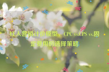 紅人營(yíng)銷(xiāo)計(jì)價(jià)模型，CPC vs.CPS vs.固定費(fèi)用的選擇策略