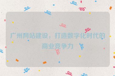 廣州網(wǎng)站建設(shè)，打造數(shù)字化時代的商業(yè)競爭力