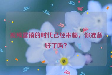 視頻營(yíng)銷的時(shí)代已經(jīng)來臨，你準(zhǔn)備好了嗎？