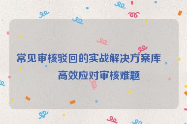 常見審核駁回的實(shí)戰(zhàn)解決方案庫，高效應(yīng)對審核難題