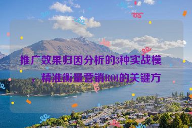 推廣效果歸因分析的3種實(shí)戰(zhàn)模型，精準(zhǔn)衡量營(yíng)銷ROI的關(guān)鍵方法