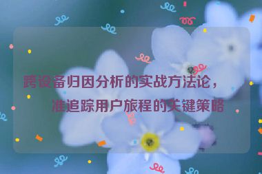 跨設(shè)備歸因分析的實(shí)戰(zhàn)方法論，精準(zhǔn)追蹤用戶旅程的關(guān)鍵策略