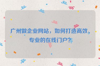 廣州做企業(yè)網站，如何打造高效、專業(yè)的在線門戶？