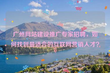 廣州網(wǎng)站建設推廣專家招聘，如何找到最適合的互聯(lián)網(wǎng)營銷人才？