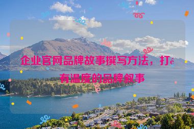 企業(yè)官網(wǎng)品牌故事撰寫方法，打造有溫度的品牌敘事