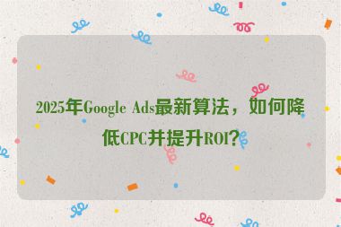 2025年Google Ads最新算法，如何降低CPC并提升ROI？