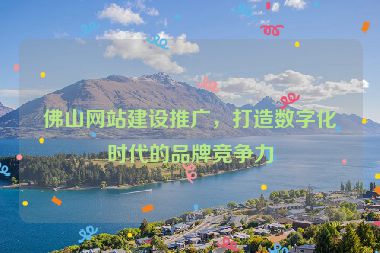 佛山網(wǎng)站建設(shè)推廣，打造數(shù)字化時(shí)代的品牌競(jìng)爭(zhēng)力