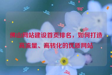 佛山網(wǎng)站建設(shè)首頁(yè)排名，如何打造高流量、高轉(zhuǎn)化的優(yōu)質(zhì)網(wǎng)站