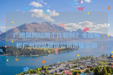 廣州做網(wǎng)站哪個(gè)比較好？全面解析廣州網(wǎng)站建設(shè)公司選擇指南