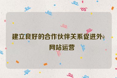 建立良好的合作伙伴關(guān)系促進(jìn)外貿(mào)網(wǎng)站運(yùn)營