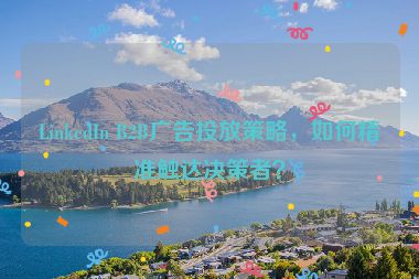 LinkedIn B2B廣告投放策略，如何精準(zhǔn)觸達(dá)決策者？