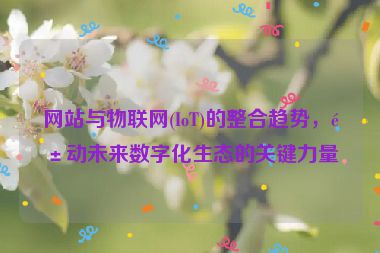 網(wǎng)站與物聯(lián)網(wǎng)(IoT)的整合趨勢，驅(qū)動未來數(shù)字化生態(tài)的關(guān)鍵力量