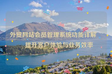 外貿網站會員管理系統(tǒng)功能詳解，提升客戶體驗與業(yè)務效率