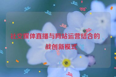 社交媒體直播與網(wǎng)站運營結(jié)合的實戰(zhàn)創(chuàng)新模式