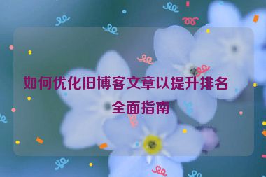如何優(yōu)化舊博客文章以提升排名，全面指南