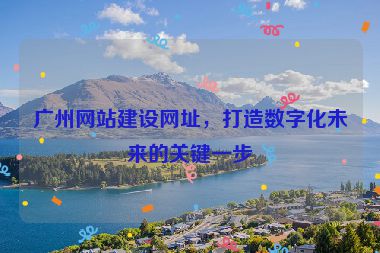 廣州網(wǎng)站建設(shè)網(wǎng)址，打造數(shù)字化未來(lái)的關(guān)鍵一步