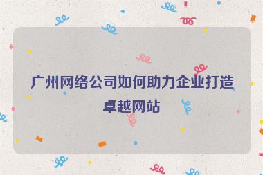 廣州網(wǎng)絡(luò)公司如何助力企業(yè)打造卓越網(wǎng)站