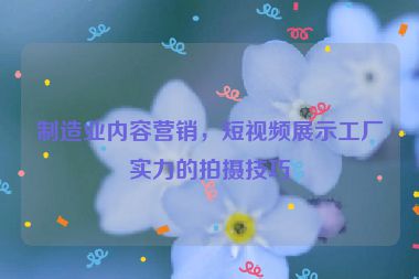 制造業(yè)內容營銷，短視頻展示工廠實力的拍攝技巧