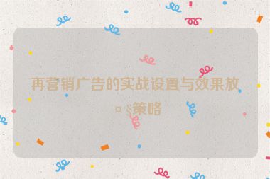 再營(yíng)銷廣告的實(shí)戰(zhàn)設(shè)置與效果放大策略