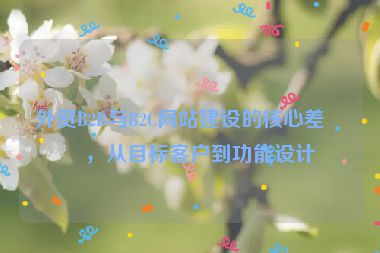 外貿(mào)B2B與B2C網(wǎng)站建設(shè)的核心差異，從目標(biāo)客戶(hù)到功能設(shè)計(jì)