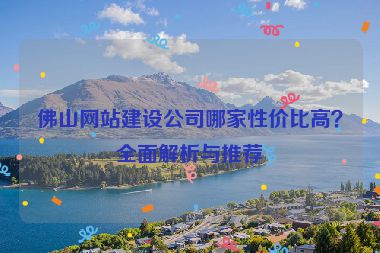 佛山網(wǎng)站建設(shè)公司哪家性價比高？全面解析與推薦