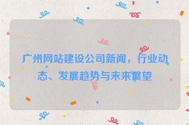 廣州網(wǎng)站建設公司新聞，行業(yè)動態(tài)、發(fā)展趨勢與未來展望