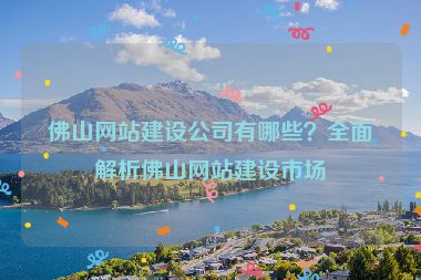 佛山網(wǎng)站建設(shè)公司有哪些？全面解析佛山網(wǎng)站建設(shè)市場