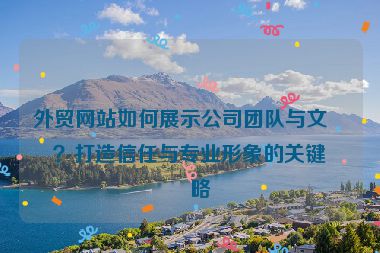 外貿(mào)網(wǎng)站如何展示公司團(tuán)隊(duì)與文化？打造信任與專業(yè)形象的關(guān)鍵策略