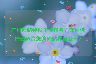 廣州網(wǎng)站建設企業(yè)排名，如何選擇最適合您的網(wǎng)站建設公司？