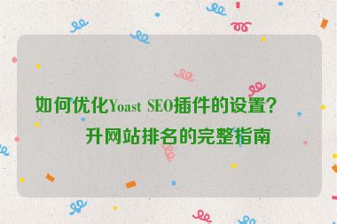 如何優(yōu)化Yoast SEO插件的設(shè)置？提升網(wǎng)站排名的完整指南