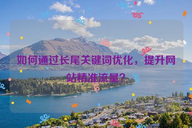 如何通過長尾關(guān)鍵詞優(yōu)化，提升網(wǎng)站精準(zhǔn)流量？